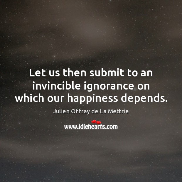 Let us then submit to an invincible ignorance on which our happiness depends. Julien Offray de La Mettrie Picture Quote
