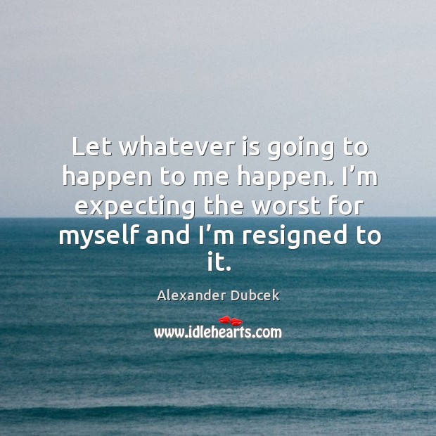 Let whatever is going to happen to me happen. I’m expecting the worst for myself and I’m resigned to it. Alexander Dubcek Picture Quote