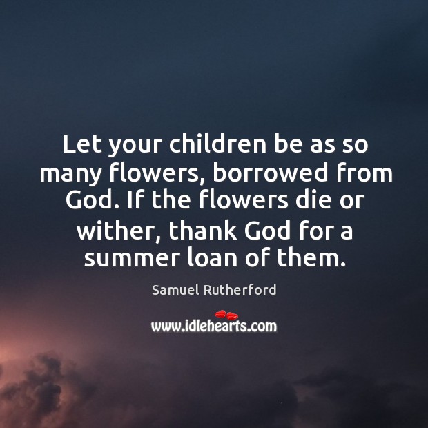 Let your children be as so many flowers, borrowed from God. If the flowers die or wither, thank God for a summer loan of them. Samuel Rutherford Picture Quote
