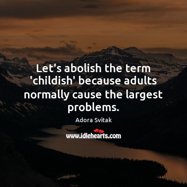 Let’s abolish the term ‘childish’ because adults normally cause the largest problems. 
