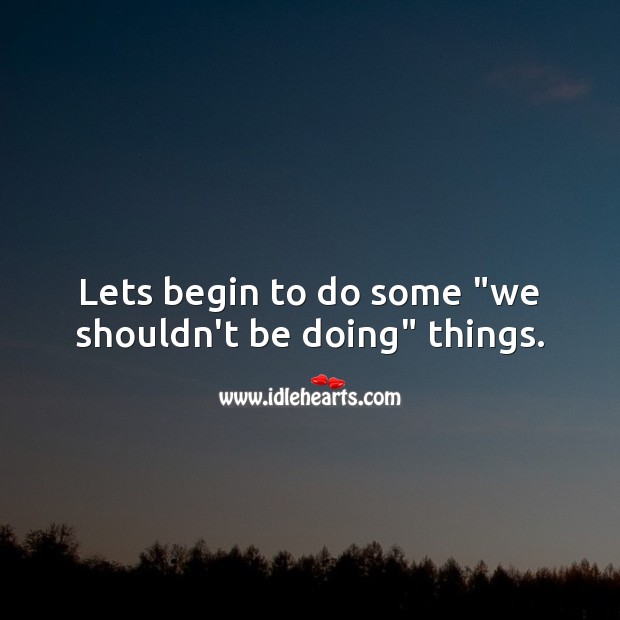 Lets begin to do some “we shouldn’t be doing” things. 