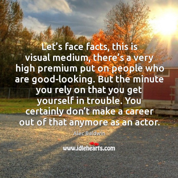 Let’s face facts, this is visual medium, there’s a very high premium put on people who are good-looking. Alec Baldwin Picture Quote