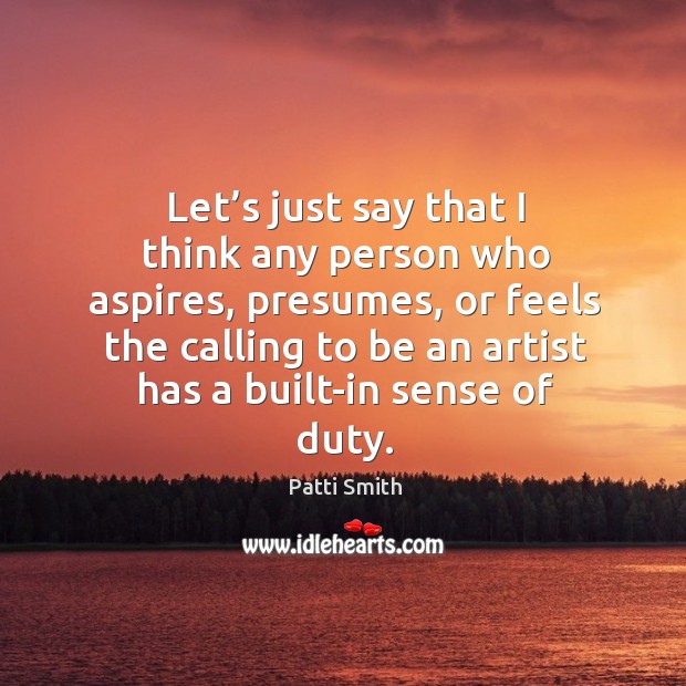 Let’s just say that I think any person who aspires, presumes, or feels the calling to be an artist has a built-in sense of duty. Patti Smith Picture Quote