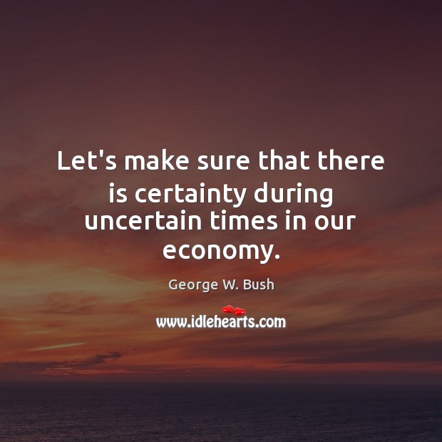 Let’s make sure that there is certainty during uncertain times in our economy. George W. Bush Picture Quote