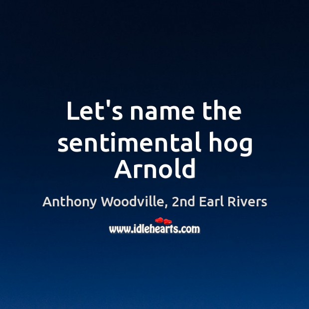 Let’s name the sentimental hog Arnold Anthony Woodville, 2nd Earl Rivers Picture Quote