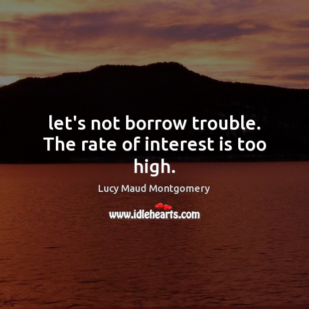 Let’s not borrow trouble. The rate of interest is too high. Lucy Maud Montgomery Picture Quote
