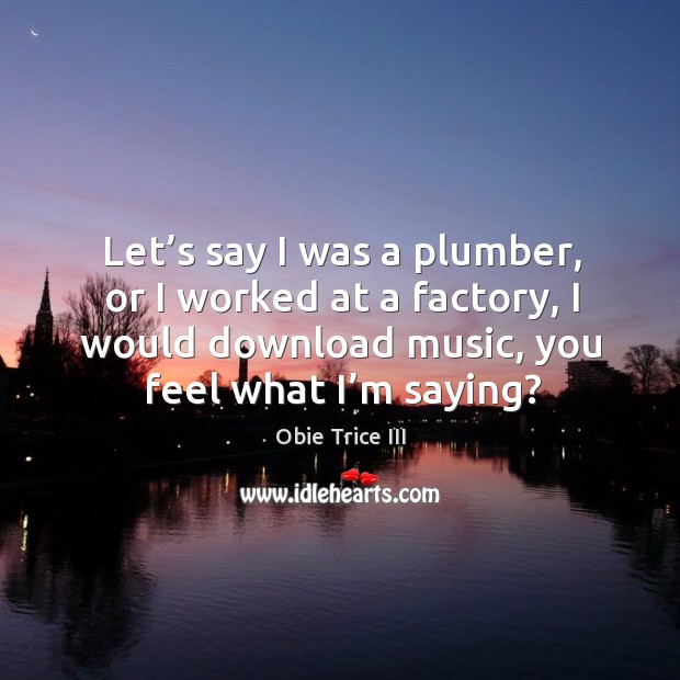 Let’s say I was a plumber, or I worked at a factory, I would download music, you feel what I’m saying? Obie Trice III Picture Quote