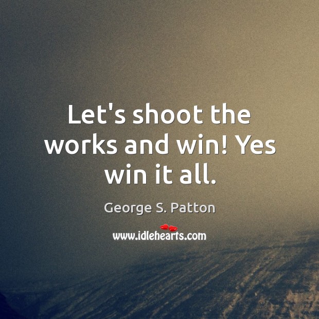 Let’s shoot the works and win! Yes win it all. George S. Patton Picture Quote