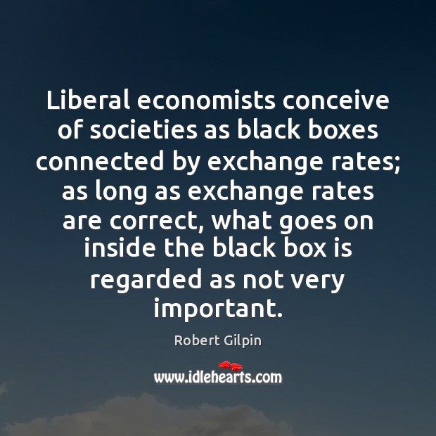 Liberal economists conceive of societies as black boxes connected by exchange rates; Robert Gilpin Picture Quote