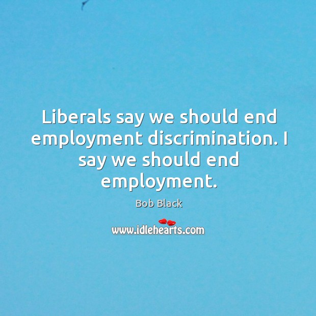 Liberals say we should end employment discrimination. I say we should end employment. Bob Black Picture Quote