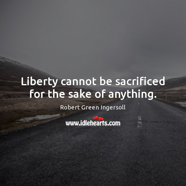Liberty cannot be sacrificed for the sake of anything. Robert Green Ingersoll Picture Quote