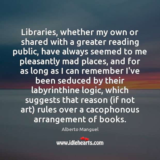 Libraries, whether my own or shared with a greater reading public, have Alberto Manguel Picture Quote