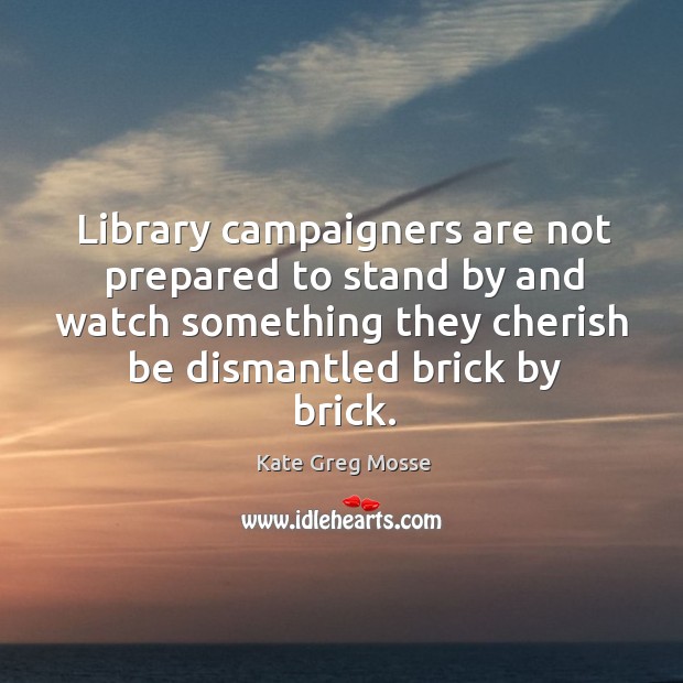 Library campaigners are not prepared to stand by and watch something they cherish be dismantled brick by brick. Kate Greg Mosse Picture Quote