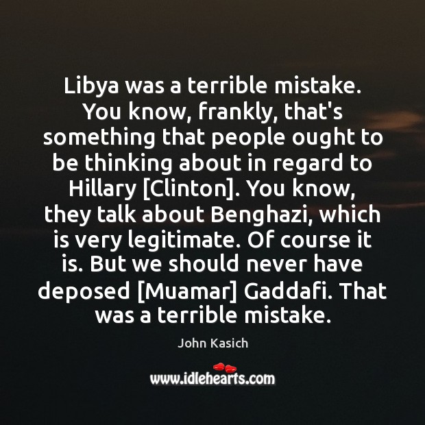Libya was a terrible mistake. You know, frankly, that’s something that people John Kasich Picture Quote