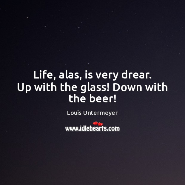 Life, alas, is very drear. Up with the glass! Down with the beer! Louis Untermeyer Picture Quote