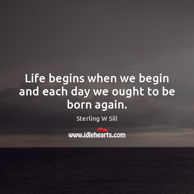 Life begins when we begin and each day we ought to be born again. Sterling W Sill Picture Quote