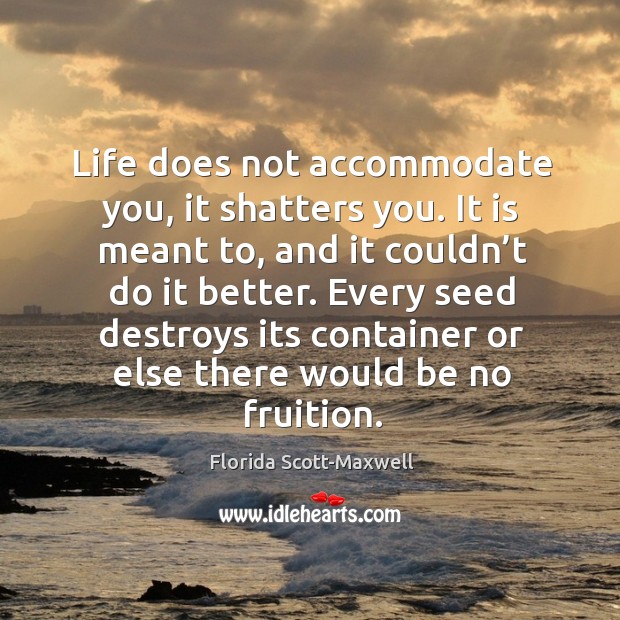 Life does not accommodate you, it shatters you. It is meant to, and it couldn’t do it better. Florida Scott-Maxwell Picture Quote