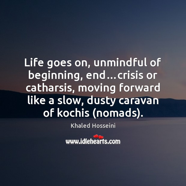 Life goes on, unmindful of beginning, end…crisis or catharsis, moving forward Khaled Hosseini Picture Quote