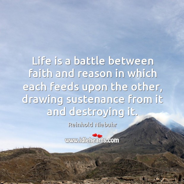 Life is a battle between faith and reason in which each feeds upon the other, drawing sustenance from it and destroying it. Reinhold Niebuhr Picture Quote