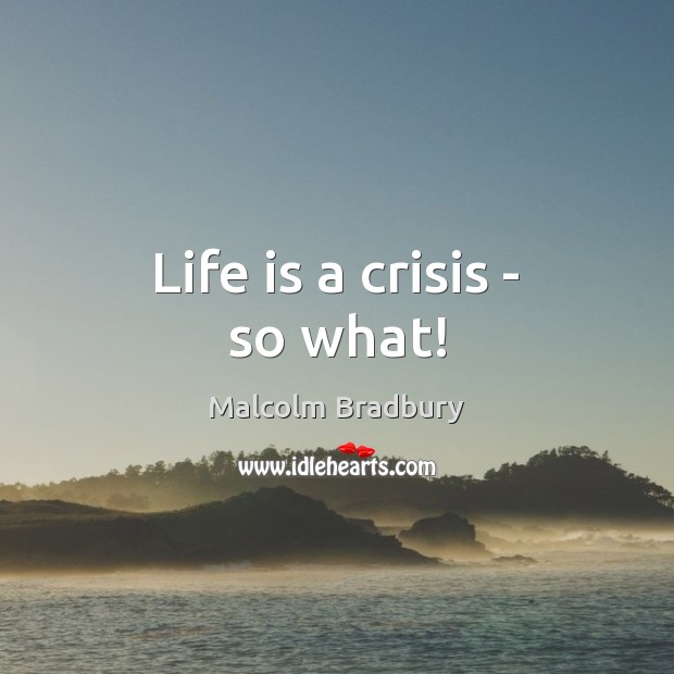 Life is a crisis – so what! Malcolm Bradbury Picture Quote