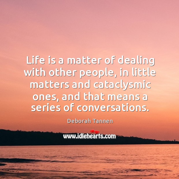 Life is a matter of dealing with other people, in little matters and cataclysmic ones, and that means a series of conversations. Deborah Tannen Picture Quote