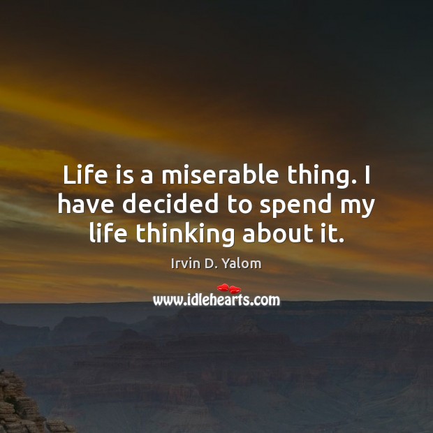 Life is a miserable thing. I have decided to spend my life thinking about it. 