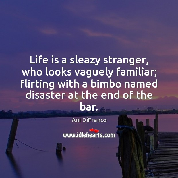 Life is a sleazy stranger, who looks vaguely familiar; flirting with a 