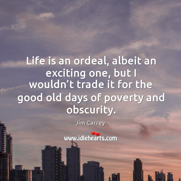 Life is an ordeal, albeit an exciting one, but I wouldn’t trade it for the good old days of poverty and obscurity. 