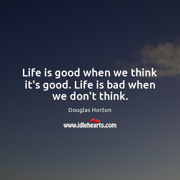 Life is good when we think it’s good. Life is bad when we don’t think. Image
