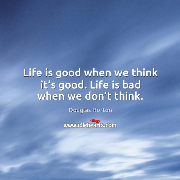 Life is good when we think it’s good. Life is bad when we don’t think. Douglas Horton Picture Quote