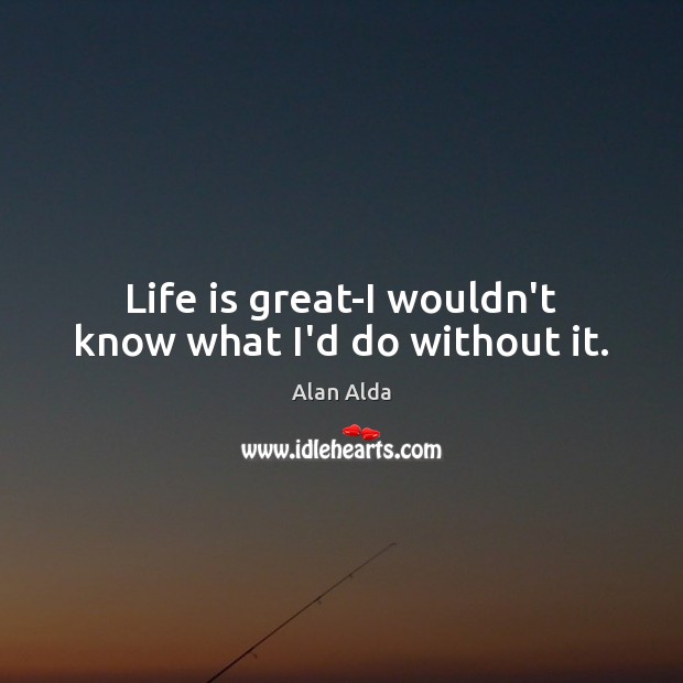 Life is great-I wouldn’t know what I’d do without it. Alan Alda Picture Quote
