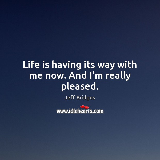 Life is having its way with me now. And I’m really pleased. Jeff Bridges Picture Quote