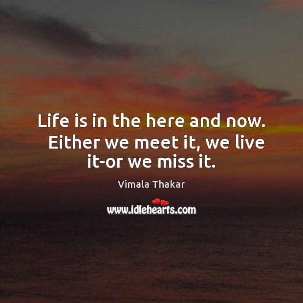 Life is in the here and now.   Either we meet it, we live it-or we miss it. Image