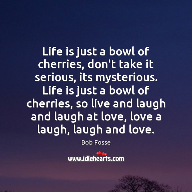 Life is just a bowl of cherries, don’t take it serious, its 
