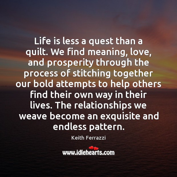 Life is less a quest than a quilt. We find meaning, love, Keith Ferrazzi Picture Quote