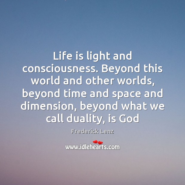Life is light and consciousness. Beyond this world and other worlds, beyond 