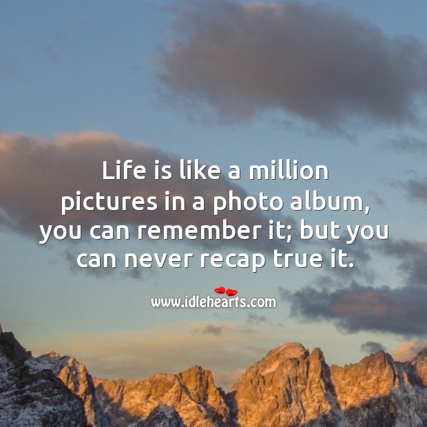 Life is like a million pictures in a photo album, you can remember it; but you can never recap true it. Image