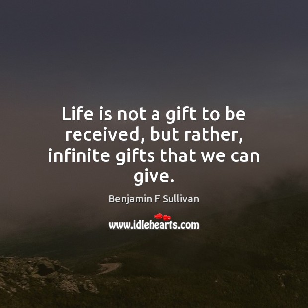 Life is not a gift to be received, but rather, infinite gifts that we can give. 