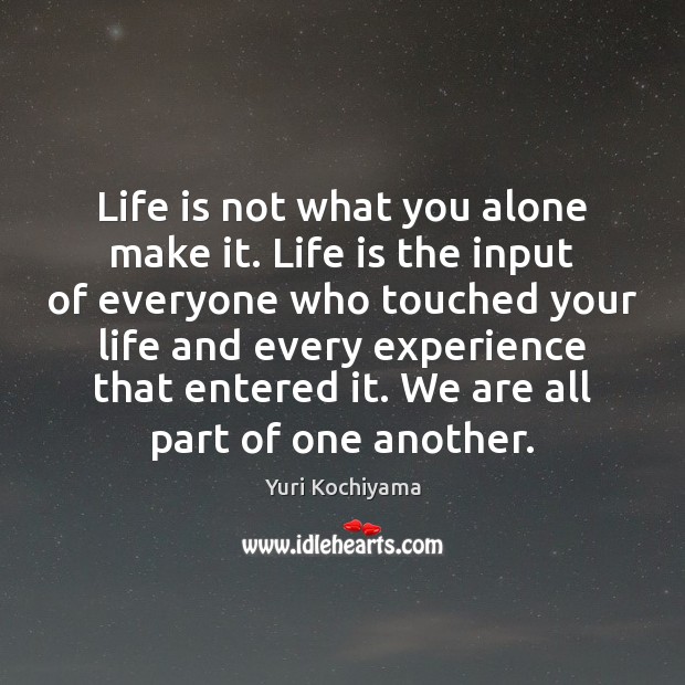 Life is not what you alone make it. Life is the input 