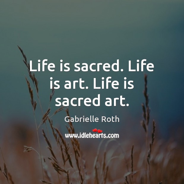 Life is sacred. Life is art. Life is sacred art. Gabrielle Roth Picture Quote