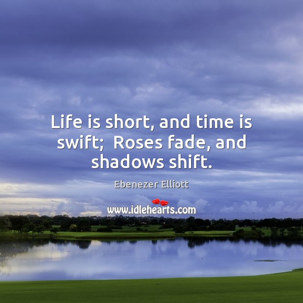 Life is short, and time is swift;  Roses fade, and shadows shift. Ebenezer Elliott Picture Quote