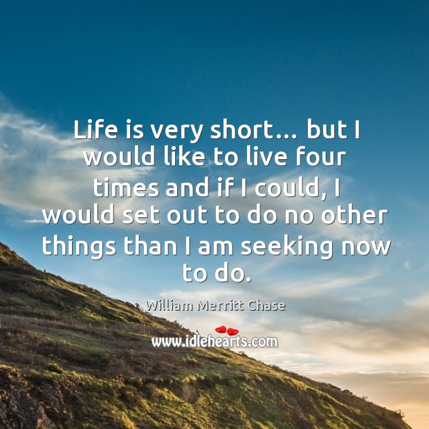Life is very short… but I would like to live four times and if I could, I would set out to William Merritt Chase Picture Quote
