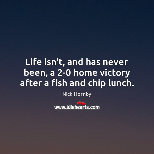 Life isn’t, and has never been, a 2-0 home victory after a fish and chip lunch. Nick Hornby Picture Quote
