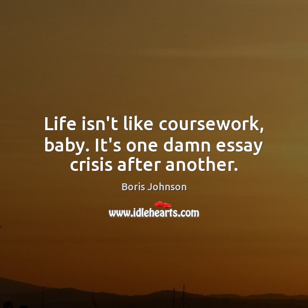 Life isn’t like coursework, baby. It’s one damn essay crisis after another. 