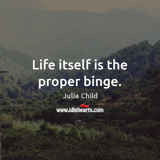 Life itself is the proper binge. Image