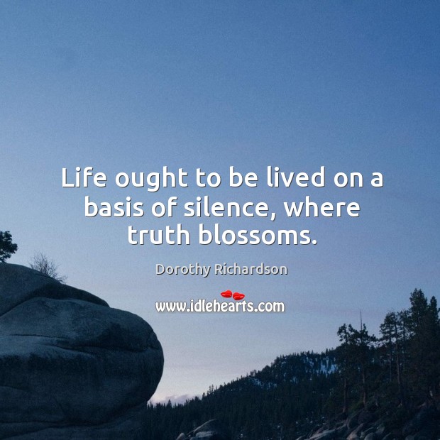 Life ought to be lived on a basis of silence, where truth blossoms. Dorothy Richardson Picture Quote