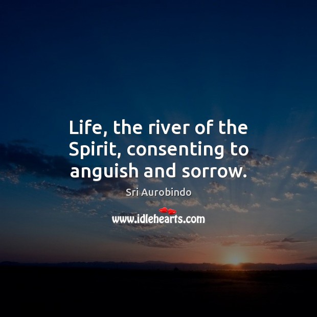 Life, the river of the Spirit, consenting to anguish and sorrow. Sri Aurobindo Picture Quote