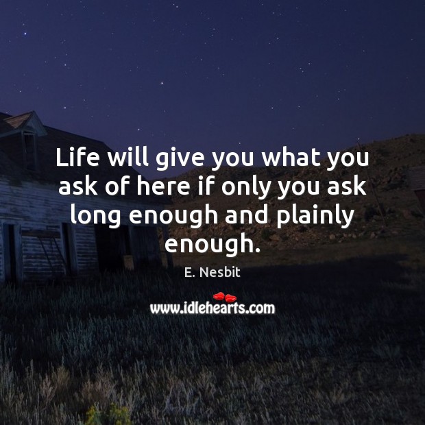Life will give you what you ask of here if only you ask long enough and plainly enough. Image