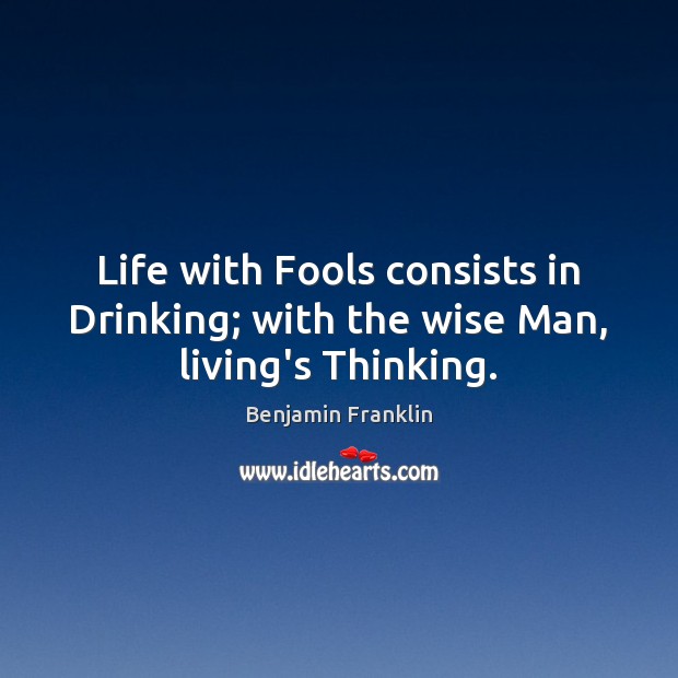 Life with Fools consists in Drinking; with the wise Man, living’s Thinking. Benjamin Franklin Picture Quote