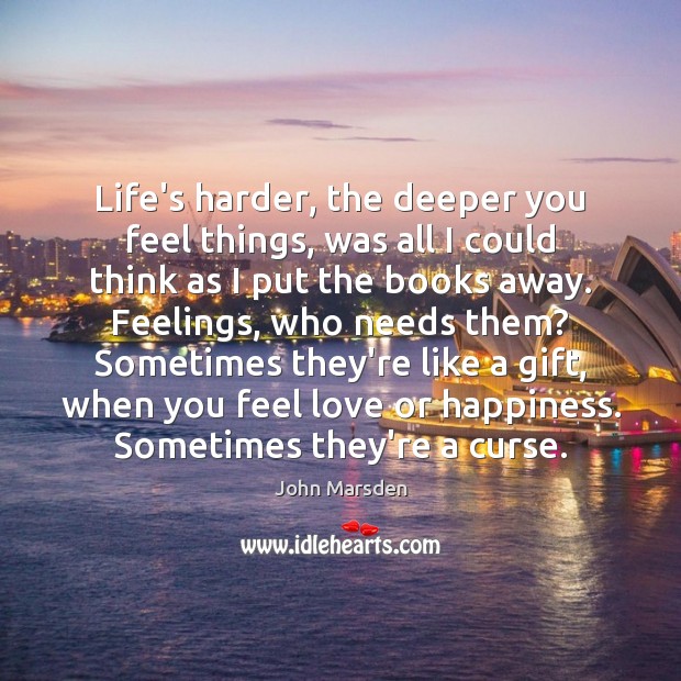 Life’s harder, the deeper you feel things, was all I could think John Marsden Picture Quote